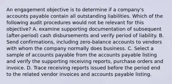 An engagement objective is to determine if a company's accounts payable contain all outstanding liabilities. Which of the following audit procedures would not be relevant for this objective? A. examine supporting documentation of subsequent (after-period) cash disbursements and verify period of liability. B. Send confirmations, including zero-balance accounts to vendors with whom the company normally does business. C. Select a sample of accounts payable from the accounts payable listing and verify the supporting receiving reports, purchase orders and invoice. D. Trace receiving reports issued before the period end to the related vendor invoices and accounts payable listing.