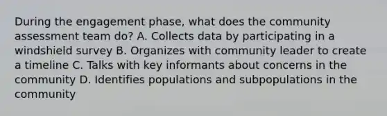 During the engagement phase, what does the community assessment team do? A. Collects data by participating in a windshield survey B. Organizes with community leader to create a timeline C. Talks with key informants about concerns in the community D. Identifies populations and subpopulations in the community