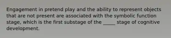 Engagement in pretend play and the ability to represent objects that are not present are associated with the symbolic function stage, which is the first substage of the _____ stage of cognitive development.