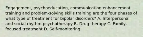 Engagement, psychoeducation, communication enhancement training and problem-solving skills training are the four phases of what type of treatment for bipolar disorders? A. Interpersonal and social rhythm psychotherapy B. Drug therapy C. Family-focused treatment D. Self-monitoring