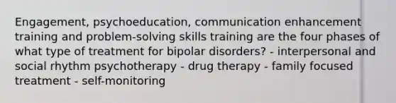 Engagement, psychoeducation, communication enhancement training and problem-solving skills training are the four phases of what type of treatment for bipolar disorders? - interpersonal and social rhythm psychotherapy - drug therapy - family focused treatment - self-monitoring