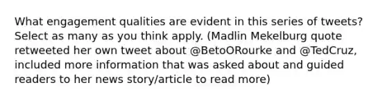 What engagement qualities are evident in this series of tweets? Select as many as you think apply. (Madlin Mekelburg quote retweeted her own tweet about @BetoORourke and @TedCruz, included more information that was asked about and guided readers to her news story/article to read more)