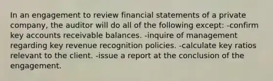 In an engagement to review financial statements of a private company, the auditor will do all of the following except: -confirm key accounts receivable balances. -inquire of management regarding key revenue recognition policies. -calculate key ratios relevant to the client. -issue a report at the conclusion of the engagement.