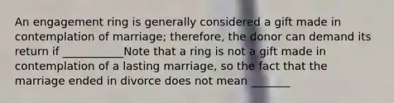 An engagement ring is generally considered a gift made in contemplation of marriage; therefore, the donor can demand its return if ___________Note that a ring is not a gift made in contemplation of a lasting marriage, so the fact that the marriage ended in divorce does not mean _______