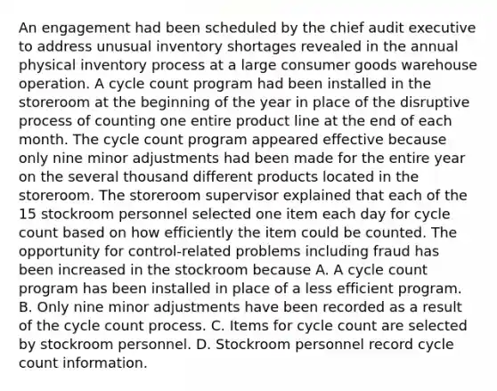 An engagement had been scheduled by the chief audit executive to address unusual inventory shortages revealed in the annual physical inventory process at a large consumer goods warehouse operation. A cycle count program had been installed in the storeroom at the beginning of the year in place of the disruptive process of counting one entire product line at the end of each month. The cycle count program appeared effective because only nine minor adjustments had been made for the entire year on the several thousand different products located in the storeroom. The storeroom supervisor explained that each of the 15 stockroom personnel selected one item each day for cycle count based on how efficiently the item could be counted. The opportunity for control-related problems including fraud has been increased in the stockroom because A. A cycle count program has been installed in place of a less efficient program. B. Only nine minor adjustments have been recorded as a result of the cycle count process. C. Items for cycle count are selected by stockroom personnel. D. Stockroom personnel record cycle count information.