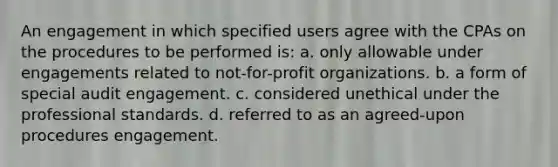 An engagement in which specified users agree with the CPAs on the procedures to be performed is: a. only allowable under engagements related to not-for-profit organizations. b. a form of special audit engagement. c. considered unethical under the professional standards. d. referred to as an agreed-upon procedures engagement.