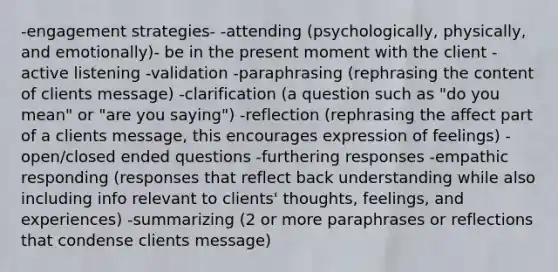 -engagement strategies- -attending (psychologically, physically, and emotionally)- be in the present moment with the client -active listening -validation -paraphrasing (rephrasing the content of clients message) -clarification (a question such as "do you mean" or "are you saying") -reflection (rephrasing the affect part of a clients message, this encourages expression of feelings) -open/closed ended questions -furthering responses -empathic responding (responses that reflect back understanding while also including info relevant to clients' thoughts, feelings, and experiences) -summarizing (2 or more paraphrases or reflections that condense clients message)