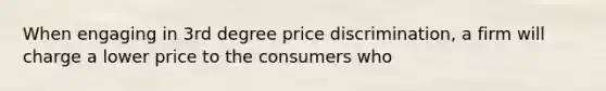 When engaging in 3rd degree price discrimination, a firm will charge a lower price to the consumers who