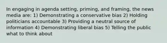 In engaging in agenda setting, priming, and framing, the news media are: 1) Demonstrating a conservative bias 2) Holding politicians accountable 3) Providing a neutral source of information 4) Demonstrating liberal bias 5) Telling the public what to think about