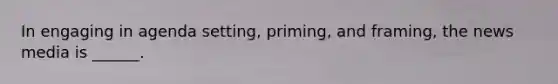 In engaging in agenda setting, priming, and framing, the news media is ______.