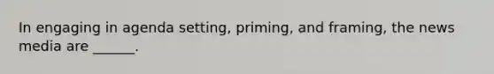 In engaging in agenda setting, priming, and framing, the news media are ______.