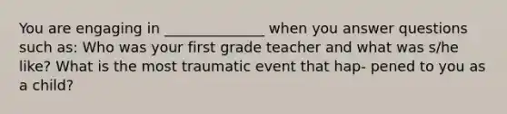 You are engaging in ______________ when you answer questions such as: Who was your first grade teacher and what was s/he like? What is the most traumatic event that hap- pened to you as a child?