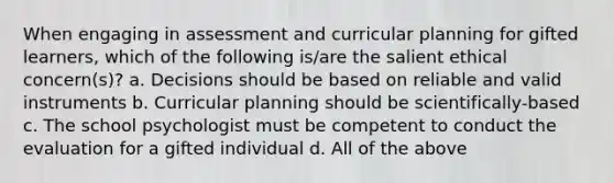 When engaging in assessment and curricular planning for gifted learners, which of the following is/are the salient ethical concern(s)? a. Decisions should be based on reliable and valid instruments b. Curricular planning should be scientifically-based c. The school psychologist must be competent to conduct the evaluation for a gifted individual d. All of the above