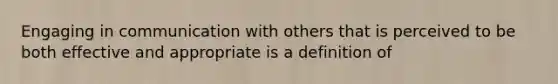 Engaging in communication with others that is perceived to be both effective and appropriate is a definition of