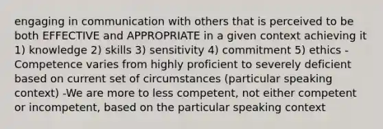 engaging in communication with others that is perceived to be both EFFECTIVE and APPROPRIATE in a given context achieving it 1) knowledge 2) skills 3) sensitivity 4) commitment 5) ethics -Competence varies from highly proficient to severely deficient based on current set of circumstances (particular speaking context) -We are more to less competent, not either competent or incompetent, based on the particular speaking context