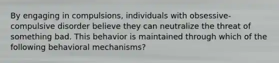 By engaging in compulsions, individuals with obsessive-compulsive disorder believe they can neutralize the threat of something bad. This behavior is maintained through which of the following behavioral mechanisms?