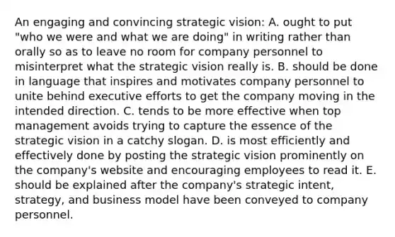 An engaging and convincing strategic vision: A. ought to put "who we were and what we are doing" in writing rather than orally so as to leave no room for company personnel to misinterpret what the strategic vision really is. B. should be done in language that inspires and motivates company personnel to unite behind executive efforts to get the company moving in the intended direction. C. tends to be more effective when top management avoids trying to capture the essence of the strategic vision in a catchy slogan. D. is most efficiently and effectively done by posting the strategic vision prominently on the company's website and encouraging employees to read it. E. should be explained after the company's strategic intent, strategy, and business model have been conveyed to company personnel.