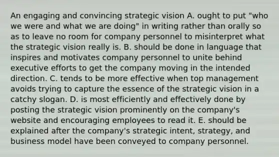 An engaging and convincing strategic vision A. ought to put "who we were and what we are doing" in writing rather than orally so as to leave no room for company personnel to misinterpret what the strategic vision really is. B. should be done in language that inspires and motivates company personnel to unite behind executive efforts to get the company moving in the intended direction. C. tends to be more effective when top management avoids trying to capture the essence of the strategic vision in a catchy slogan. D. is most efficiently and effectively done by posting the strategic vision prominently on the company's website and encouraging employees to read it. E. should be explained after the company's strategic intent, strategy, and business model have been conveyed to company personnel.