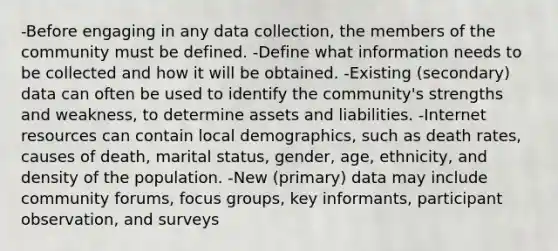 -Before engaging in any data collection, the members of the community must be defined. -Define what information needs to be collected and how it will be obtained. -Existing (secondary) data can often be used to identify the community's strengths and weakness, to determine assets and liabilities. -Internet resources can contain local demographics, such as death rates, causes of death, marital status, gender, age, ethnicity, and density of the population. -New (primary) data may include community forums, focus groups, key informants, participant observation, and surveys