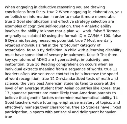 When engaging in deductive reasoning you are drawing conclusions from facts. true 2 When engaging in elaboration, you embellish on information in order to make it more memorable. true 3 Goal identification and effective strategy selection are examples of cognitive self-regulation. true 4 Analytic ability involves the ability to know that a plan will work. false 5 Terman originally calculated IQ using the formal: IQ = CA/MA * 100. false 6 Dynamic testing measures potential. true 7 Most mentally retarded individuals fall in the "profound" category of retardation. false 8 By definition, a child with a learning disability must have some kind of sensory impairment. false 9 The three key symptoms of ADHD are hyperactivity, impulsivity, and inattention. true 10 Reading comprehension occurs when an individual extracts meaning from a sequence of words. true 11 Readers often use sentence context to help increase the speed of word recognition. true 12 On standardized tests of math and science, the very best American students tend to score at the level of an average student from Asian countries like Korea. true 13 Japanese parents are more likely than American parents to believe that genetic factors determine mathematical ability. 14 Good teachers value tutoring, emphasize mastery of topics, and effectively manage their classrooms. true 15 Studies have linked participation in sports with antisocial and delinquent behavior. true