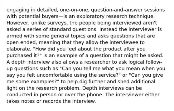 engaging in detailed, one-on-one, question-and-answer sessions with potential buyers—is an exploratory research technique. However, unlike surveys, the people being interviewed aren't asked a series of standard questions. Instead the interviewer is armed with some general topics and asks questions that are open ended, meaning that they allow the interviewee to elaborate. "How did you feel about the product after you purchased it?" is an example of a question that might be asked. A depth interview also allows a researcher to ask logical follow-up questions such as "Can you tell me what you mean when you say you felt uncomfortable using the service?" or "Can you give me some examples?" to help dig further and shed additional light on the research problem. Depth interviews can be conducted in person or over the phone. The interviewer either takes notes or records the interview.