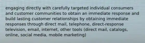 engaging directly with carefully targeted individual consumers and customer communities to obtain an immediate response and build lasting customer relationships by obtaining immediate responses through direct mail, telephone, direct-response television, email, internet, other tools (direct mail, catalogs, online, social media, mobile marketing)