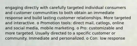 engaging directly with carefully targeted individual consumers and customer communities to both obtain an immediate response and build lasting customer relationships. More targeted and interactive. o Promotion tools: direct mail, catlogs, online and social media, mobile marketing. o Pro: customizable and more targeted. Usually directed to a specific customer or community. Immediate and personalized. o Con: low response