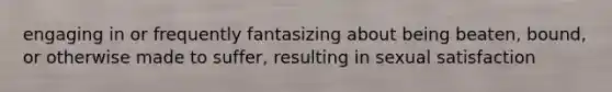 engaging in or frequently fantasizing about being beaten, bound, or otherwise made to suffer, resulting in sexual satisfaction