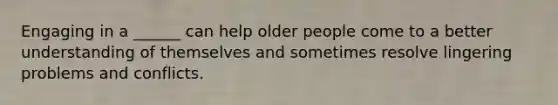 Engaging in a ______ can help older people come to a better understanding of themselves and sometimes resolve lingering problems and conflicts.