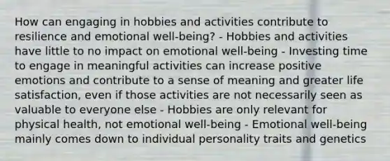 How can engaging in hobbies and activities contribute to resilience and emotional well-being? - Hobbies and activities have little to no impact on emotional well-being - Investing time to engage in meaningful activities can increase positive emotions and contribute to a sense of meaning and greater life satisfaction, even if those activities are not necessarily seen as valuable to everyone else - Hobbies are only relevant for physical health, not emotional well-being - Emotional well-being mainly comes down to individual personality traits and genetics