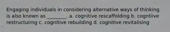 Engaging individuals in considering alternative ways of thinking is also known as ________. a. cognitive rescaffolding b. cogntiive restructuirng c. cognitive rebuilding d. cognitive revitalising