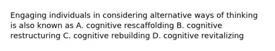 Engaging individuals in considering alternative ways of thinking is also known as A. cognitive rescaffolding B. cognitive restructuring C. cognitive rebuilding D. cognitive revitalizing