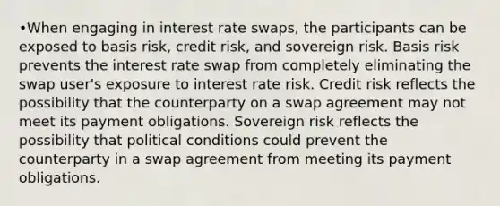 •When engaging in interest rate swaps, the participants can be exposed to basis risk, credit risk, and sovereign risk. Basis risk prevents the interest rate swap from completely eliminating the swap user's exposure to interest rate risk. Credit risk reflects the possibility that the counterparty on a swap agreement may not meet its payment obligations. Sovereign risk reflects the possibility that political conditions could prevent the counterparty in a swap agreement from meeting its payment obligations.