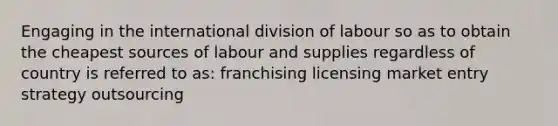 Engaging in the international division of labour so as to obtain the cheapest sources of labour and supplies regardless of country is referred to as: franchising licensing market entry strategy outsourcing