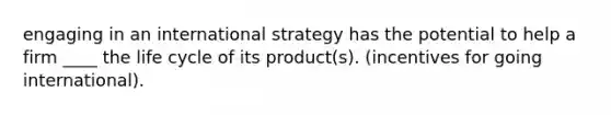 engaging in an international strategy has the potential to help a firm ____ the life cycle of its product(s). (incentives for going international).