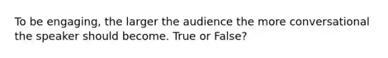 To be engaging, the larger the audience the more conversational the speaker should become. True or False?