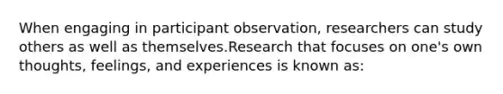 When engaging in participant observation, researchers can study others as well as themselves.Research that focuses on one's own thoughts, feelings, and experiences is known as: