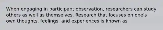 When engaging in participant observation, researchers can study others as well as themselves. Research that focuses on one's own thoughts, feelings, and experiences is known as