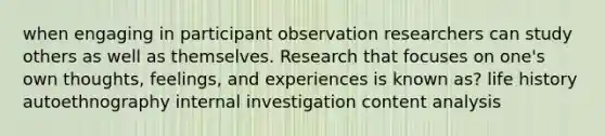 when engaging in participant observation researchers can study others as well as themselves. Research that focuses on one's own thoughts, feelings, and experiences is known as? life history autoethnography internal investigation content analysis