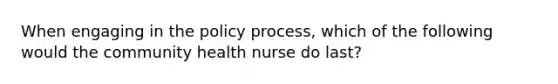 When engaging in the policy process, which of the following would the community health nurse do last?