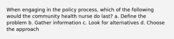 When engaging in the policy process, which of the following would the community health nurse do last? a. Define the problem b. Gather information c. Look for alternatives d. Choose the approach