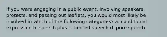 If you were engaging in a public event, involving speakers, protests, and passing out leaflets, you would most likely be involved in which of the following categories? a. conditional expression b. speech plus c. limited speech d. pure speech