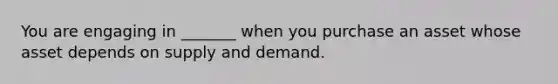 You are engaging in _______ when you purchase an asset whose asset depends on supply and demand.