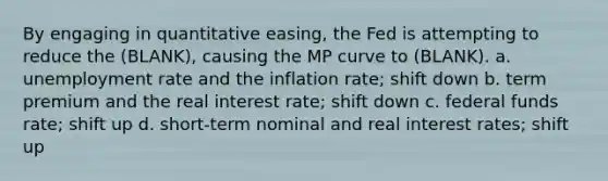 By engaging in quantitative easing, the Fed is attempting to reduce the (BLANK), causing the MP curve to (BLANK). a. unemployment rate and the inflation rate; shift down b. term premium and the real interest rate; shift down c. federal funds rate; shift up d. short-term nominal and real interest rates; shift up