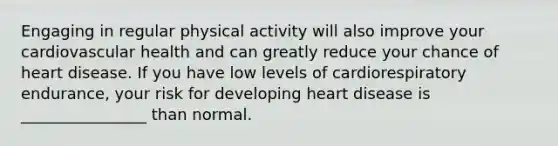 Engaging in regular physical activity will also improve your cardiovascular health and can greatly reduce your chance of heart disease. If you have low levels of cardiorespiratory endurance, your risk for developing heart disease is ________________ than normal.