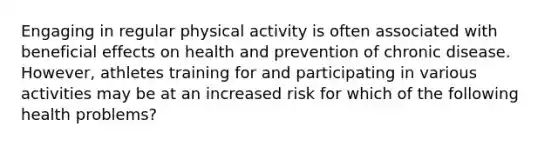 Engaging in regular physical activity is often associated with beneficial effects on health and prevention of chronic disease. However, athletes training for and participating in various activities may be at an increased risk for which of the following health problems?