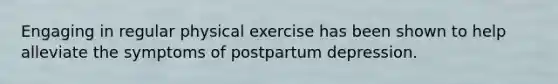 Engaging in regular physical exercise has been shown to help alleviate the symptoms of postpartum depression.