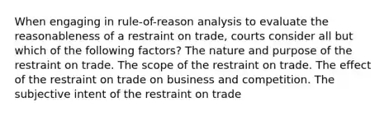 When engaging in rule-of-reason analysis to evaluate the reasonableness of a restraint on trade, courts consider all but which of the following factors? The nature and purpose of the restraint on trade. The scope of the restraint on trade. The effect of the restraint on trade on business and competition. The subjective intent of the restraint on trade