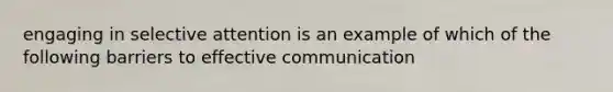 engaging in selective attention is an example of which of the following barriers to effective communication