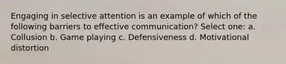 Engaging in selective attention is an example of which of the following barriers to effective communication? Select one: a. Collusion b. Game playing c. Defensiveness d. Motivational distortion